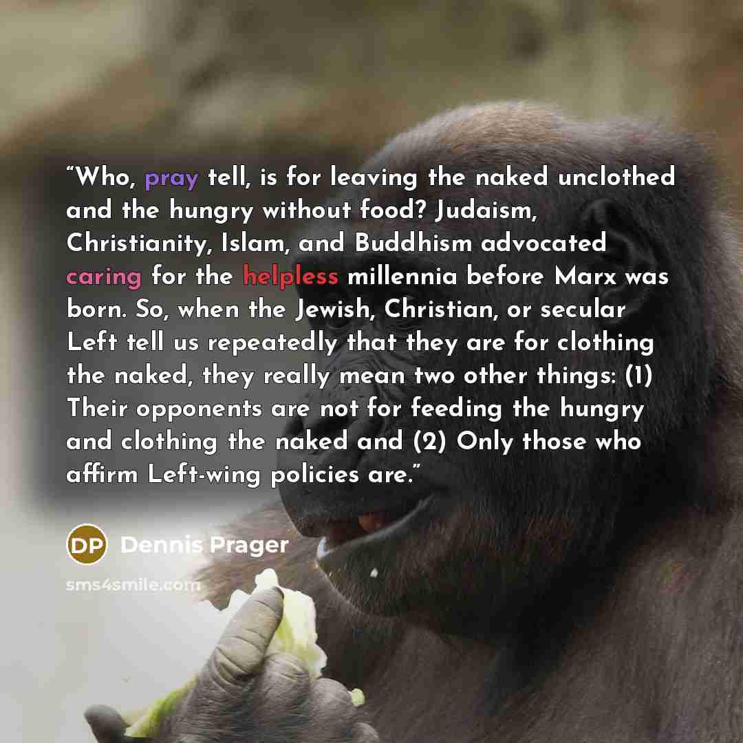 “Who, pray tell, is for leaving the naked unclothed and the hungry without food? Judaism, Christianity, Islam, and Buddhism advocated caring for the helpless millennia before Marx was born. So, when the Jewish, Christian, or secular Left tell us repeatedly that they are for clothing the naked, they…” quote by Dennis Prager