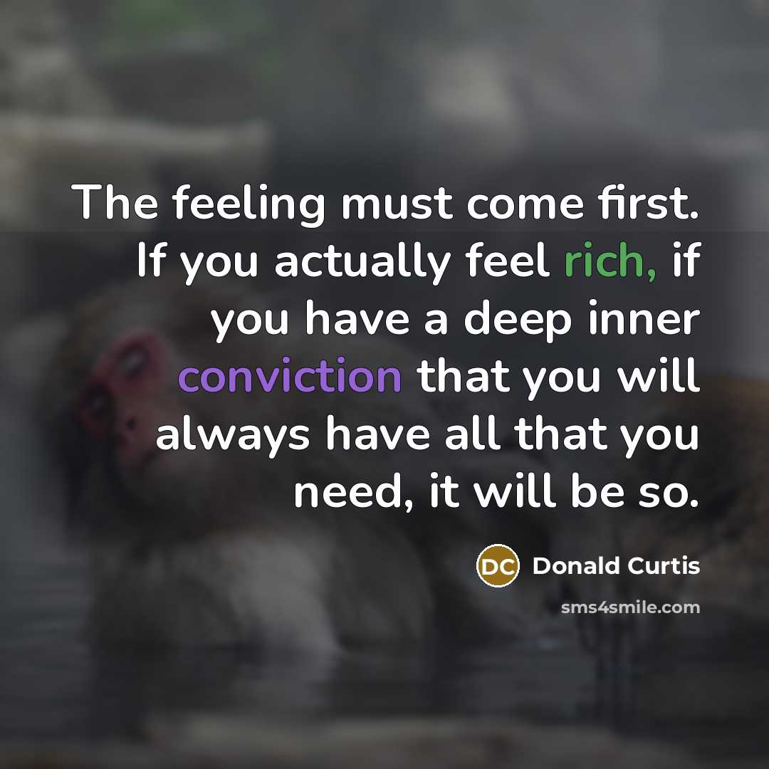 “The feeling must come first. If you actually feel rich, if you have a deep inner conviction that you will always have all that you need, it will be so.” quote by Donald Curtis