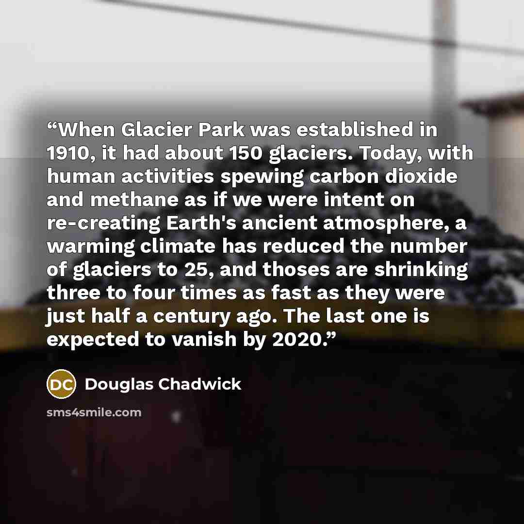 “When Glacier Park was established in 1910, it had about 150 glaciers. Today, with human activities spewing carbon dioxide and methane as if we were intent on re-creating Earth's ancient atmosphere, a warming climate has reduced the number of glaciers to 25, and thoses are shrinking three to four…” quote by Douglas Chadwick