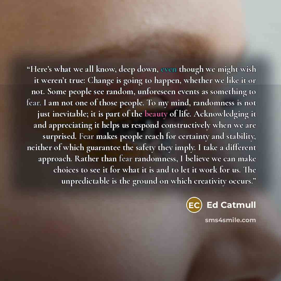“Here’s what we all know, deep down, even though we might wish it weren’t true: Change is going to happen, whether we like it or not. Some people see random, unforeseen events as something to fear. I am not one of those people. To my mind, randomness is not just inevitable; it is part of the beauty…” quote by Ed Catmull