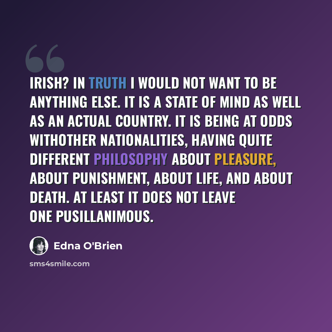 “Irish? In truth I would not want to be anything else. It is a state of mind as well as an actual country. It is being at odds withother nationalities, having quite different philosophy about pleasure, about punishment, about life, and about death. At least it does not leave one pusillanimous.” quote by Edna O'Brien