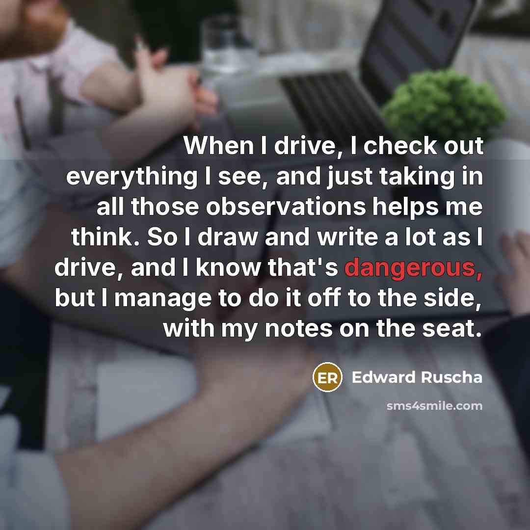 “When I drive, I check out everything I see, and just taking in all those observations helps me think. So I draw and write a lot as I drive, and I know that's dangerous, but I manage to do it off to the side, with my notes on the seat.” quote by Edward Ruscha
