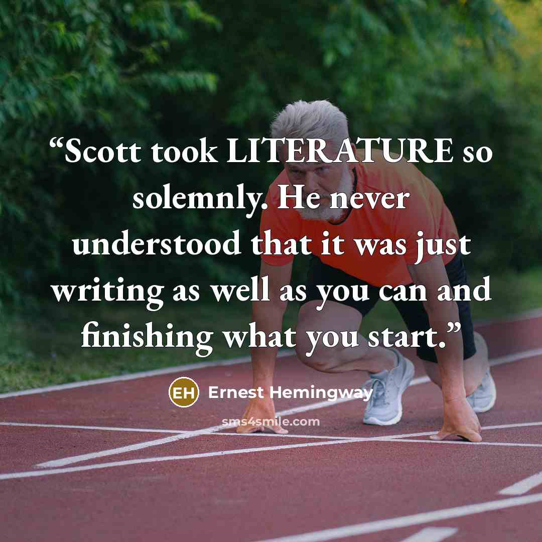 “Scott took LITERATURE so solemnly. He never understood that it was just writing as well as you can and finishing what you start.” quote by Ernest Hemingway