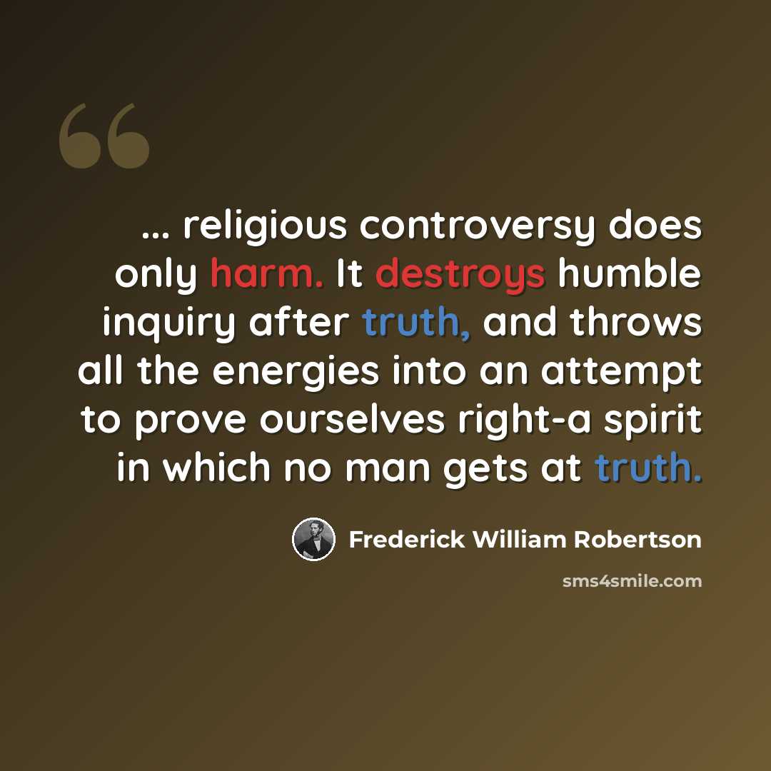 “... religious controversy does only harm. It destroys humble inquiry after truth, and throws all the energies into an attempt to prove ourselves right-a spirit in which no man gets at truth.” quote by Frederick William Robertson