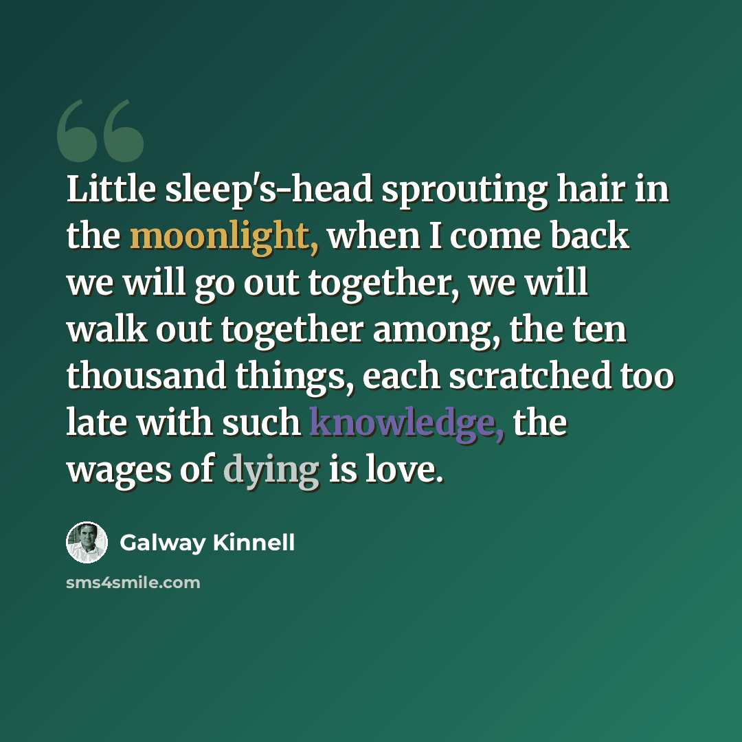 “Little sleep's-head sprouting hair in the moonlight, when I come back we will go out together, we will walk out together among, the ten thousand things, each scratched too late with such knowledge, the wages of dying is love.” quote by Galway Kinnell