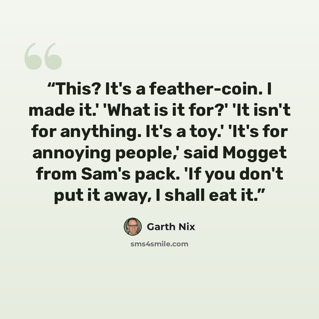 “This? It's a feather-coin. I made it.' 'What is it for?' 'It isn't for anything. It's a toy.' 'It's for annoying people,' said Mogget from Sam's pack. 'If you don't put it away, I shall eat it.” quote by Garth Nix