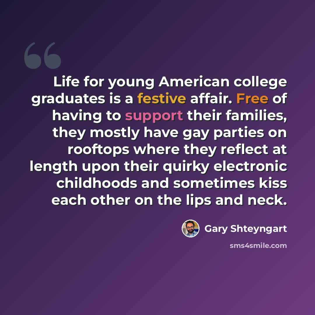 “Life for young American college graduates is a festive affair. Free of having to support their families, they mostly have gay parties on rooftops where they reflect at length upon their quirky electronic childhoods and sometimes kiss each other on the lips and neck.” quote by Gary Shteyngart