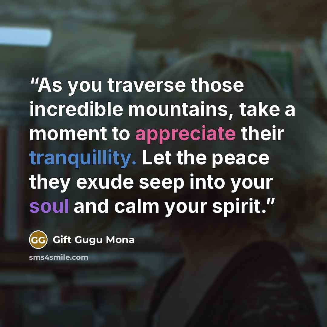 “As you traverse those incredible mountains, take a moment to appreciate their tranquillity. Let the peace they exude seep into your soul and calm your spirit.” quote by Gift Gugu Mona