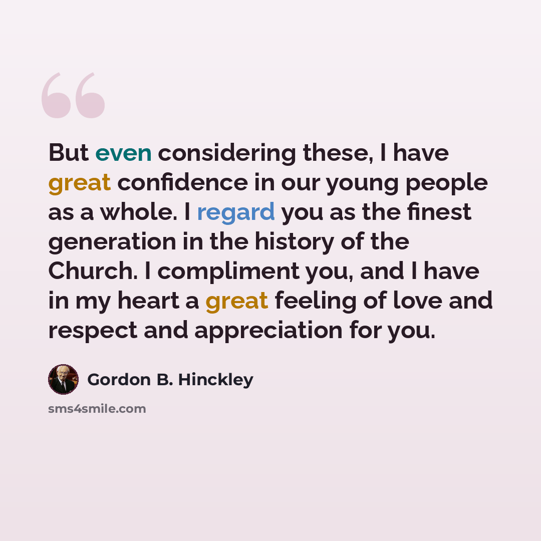 “But even considering these, I have great confidence in our young people as a whole. I regard you as the finest generation in the history of the Church. I compliment you, and I have in my heart a great feeling of love and respect and appreciation for you.” quote by Gordon B. Hinckley