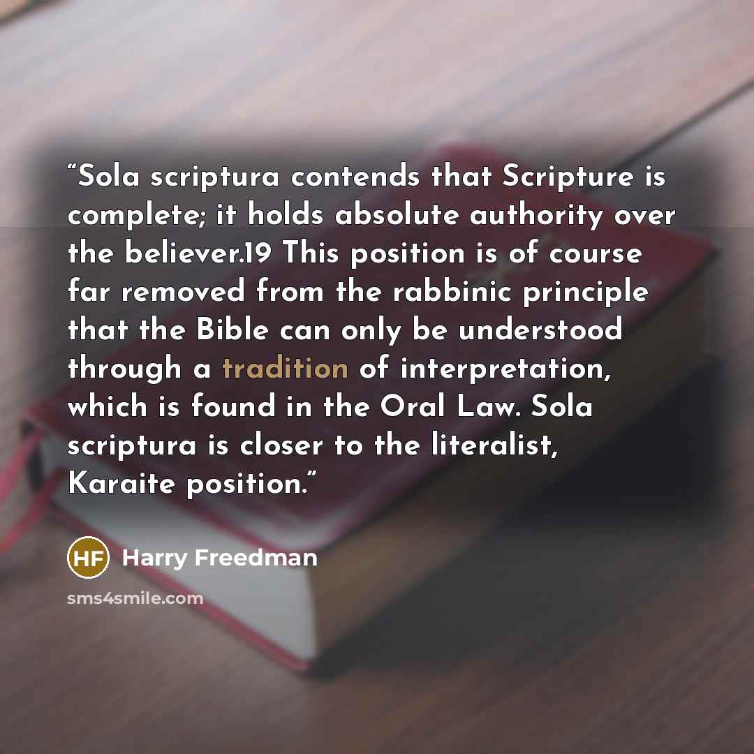 “Sola scriptura contends that Scripture is complete; it holds absolute authority over the believer.19 This position is of course far removed from the rabbinic principle that the Bible can only be understood through a tradition of interpretation, which is found in the Oral Law. Sola scriptura is…” quote by Harry Freedman