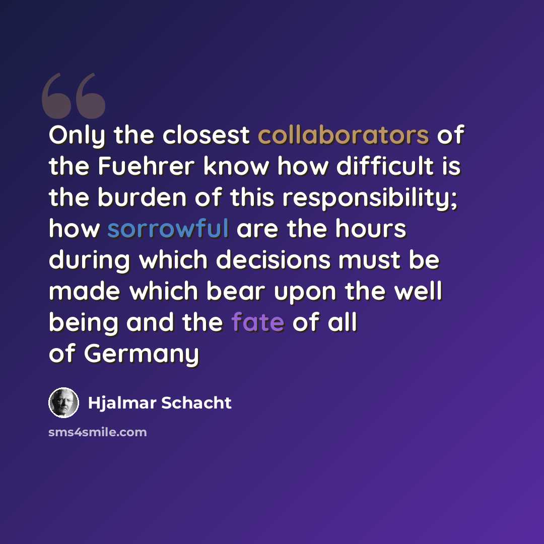 “Only the closest collaborators of the Fuehrer know how difficult is the burden of this responsibility; how sorrowful are the hours during which decisions must be made which bear upon the well being and the fate of all of Germany” quote by Hjalmar Schacht