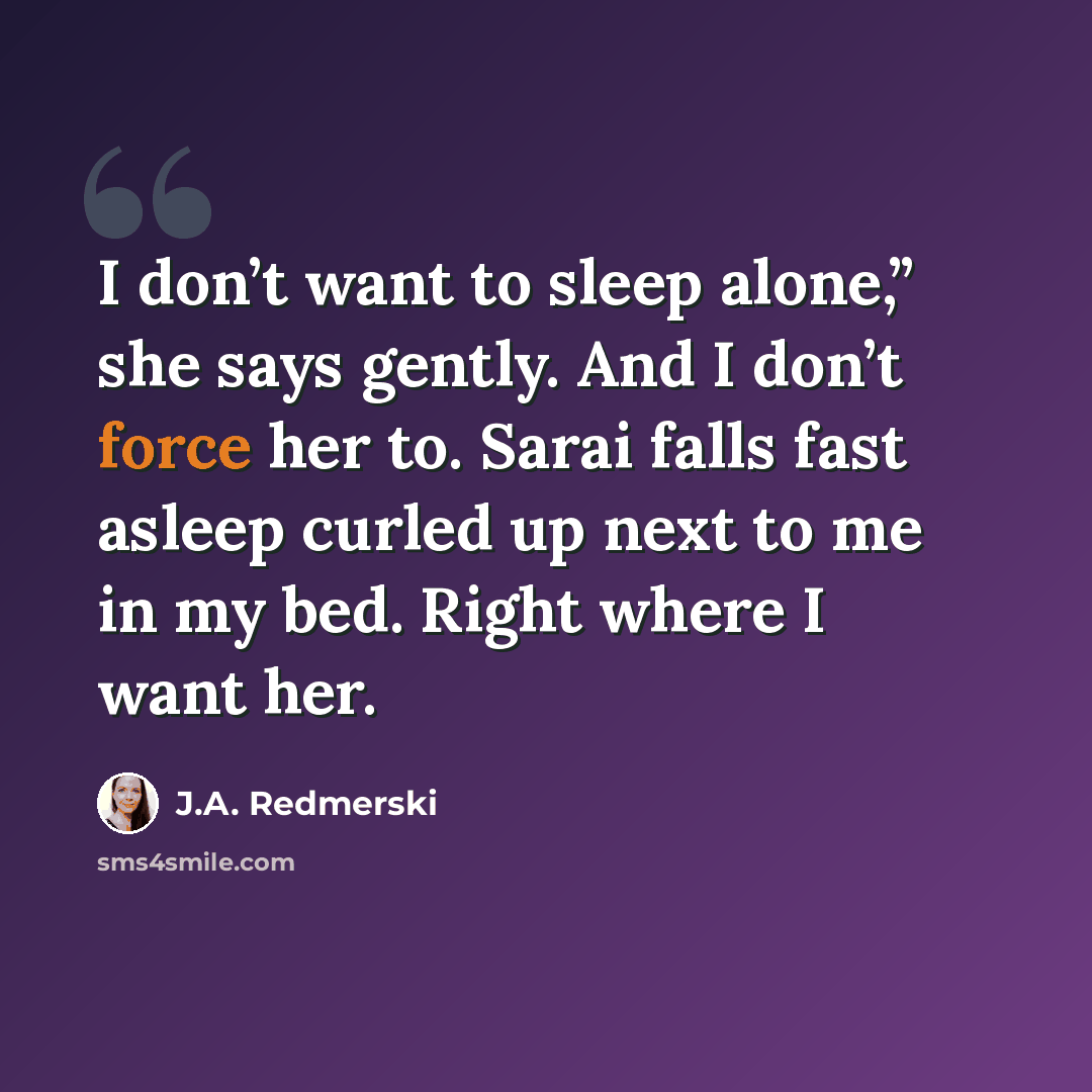 “I don’t want to sleep alone,” she says gently. And I don’t force her to. Sarai falls fast asleep curled up next to me in my bed. Right where I want her.” quote by J.A. Redmerski