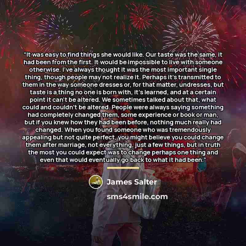 “It was easy to find things she would like. Our taste was the same, it had been from the first. It would be impossible to live with someone otherwise. I've always thought it was the most important single thing, though people may not realize it. Perhaps it's transmitted to them in the way someone…” quote by James Salter