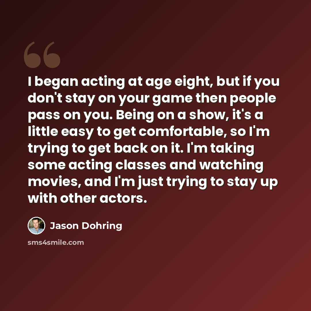 “I began acting at age eight, but if you don't stay on your game then people pass on you. Being on a show, it's a little easy to get comfortable, so I'm trying to get back on it. I'm taking some acting classes and watching movies, and I'm just trying to stay up with other actors.” quote by Jason Dohring