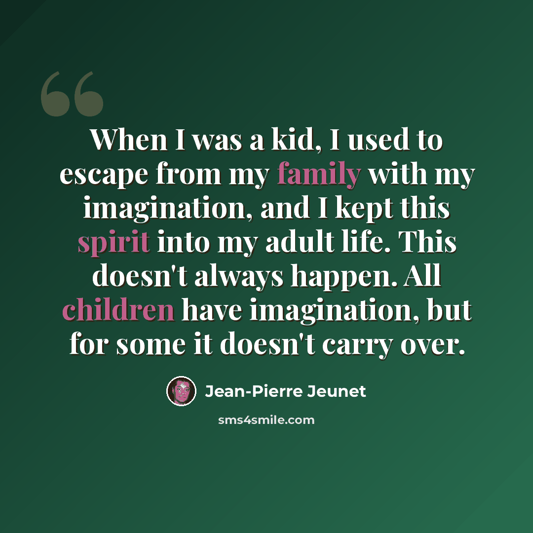 “When I was a kid, I used to escape from my family with my imagination, and I kept this spirit into my adult life. This doesn't always happen. All children have imagination, but for some it doesn't carry over.” quote by Jean-Pierre Jeunet