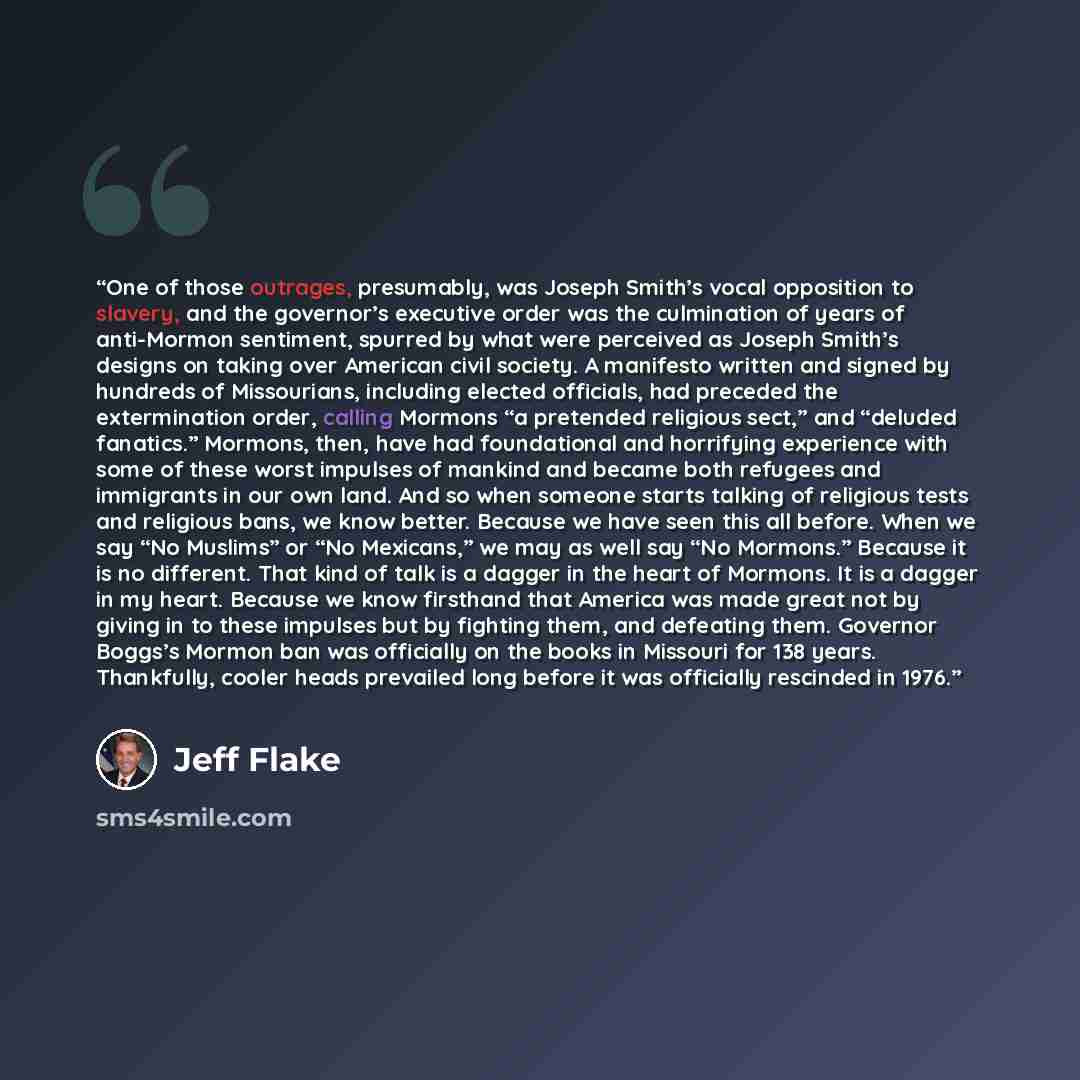 “One of those outrages, presumably, was Joseph Smith’s vocal opposition to slavery, and the governor’s executive order was the culmination of years of anti-Mormon sentiment, spurred by what were perceived as Joseph Smith’s designs on taking over American civil society. A manifesto written and…” quote by Jeff Flake