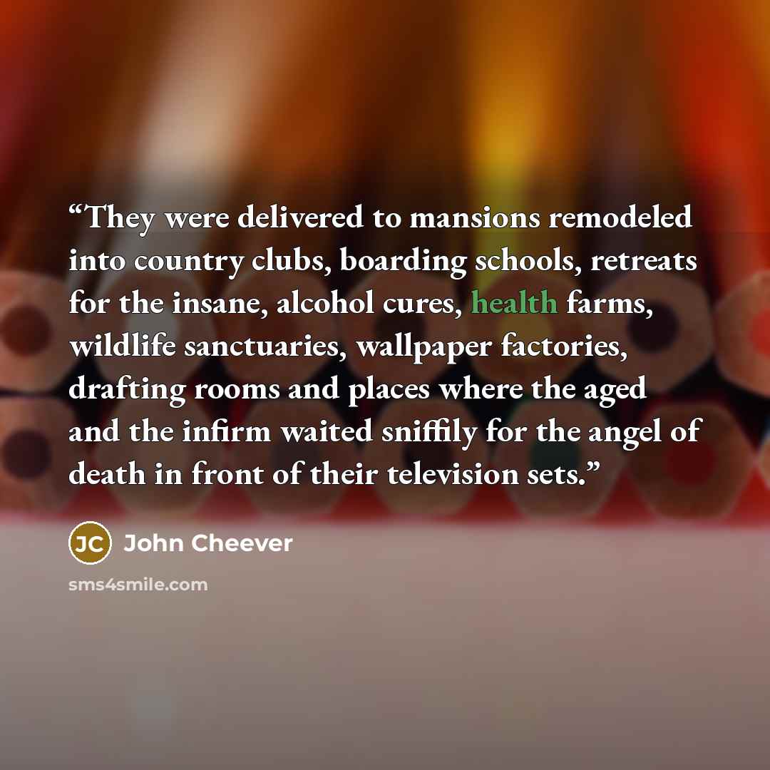 “They were delivered to mansions remodeled into country clubs, boarding schools, retreats for the insane, alcohol cures, health farms, wildlife sanctuaries, wallpaper factories, drafting rooms and places where the aged and the infirm waited sniffily for the angel of death in front of their…” quote by John Cheever
