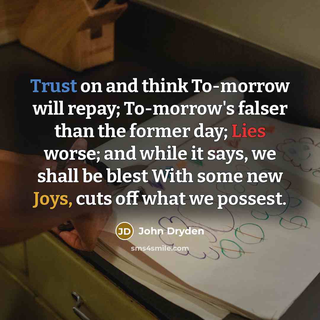 “Trust on and think To-morrow will repay; To-morrow's falser than the former day; Lies worse; and while it says, we shall be blest With some new Joys, cuts off what we possest.” quote by John Dryden