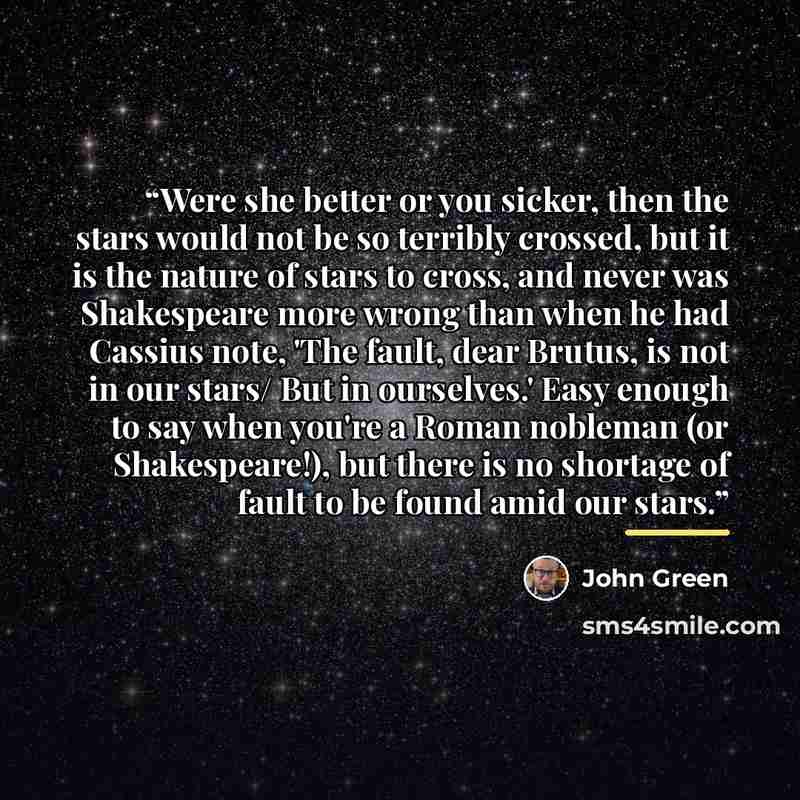 “Were she better or you sicker, then the stars would not be so terribly crossed, but it is the nature of stars to cross, and never was Shakespeare more wrong than when he had Cassius note, 'The fault, dear Brutus, is not in our stars/ But in ourselves.' Easy enough to say when you're a Roman…” quote by John Green
