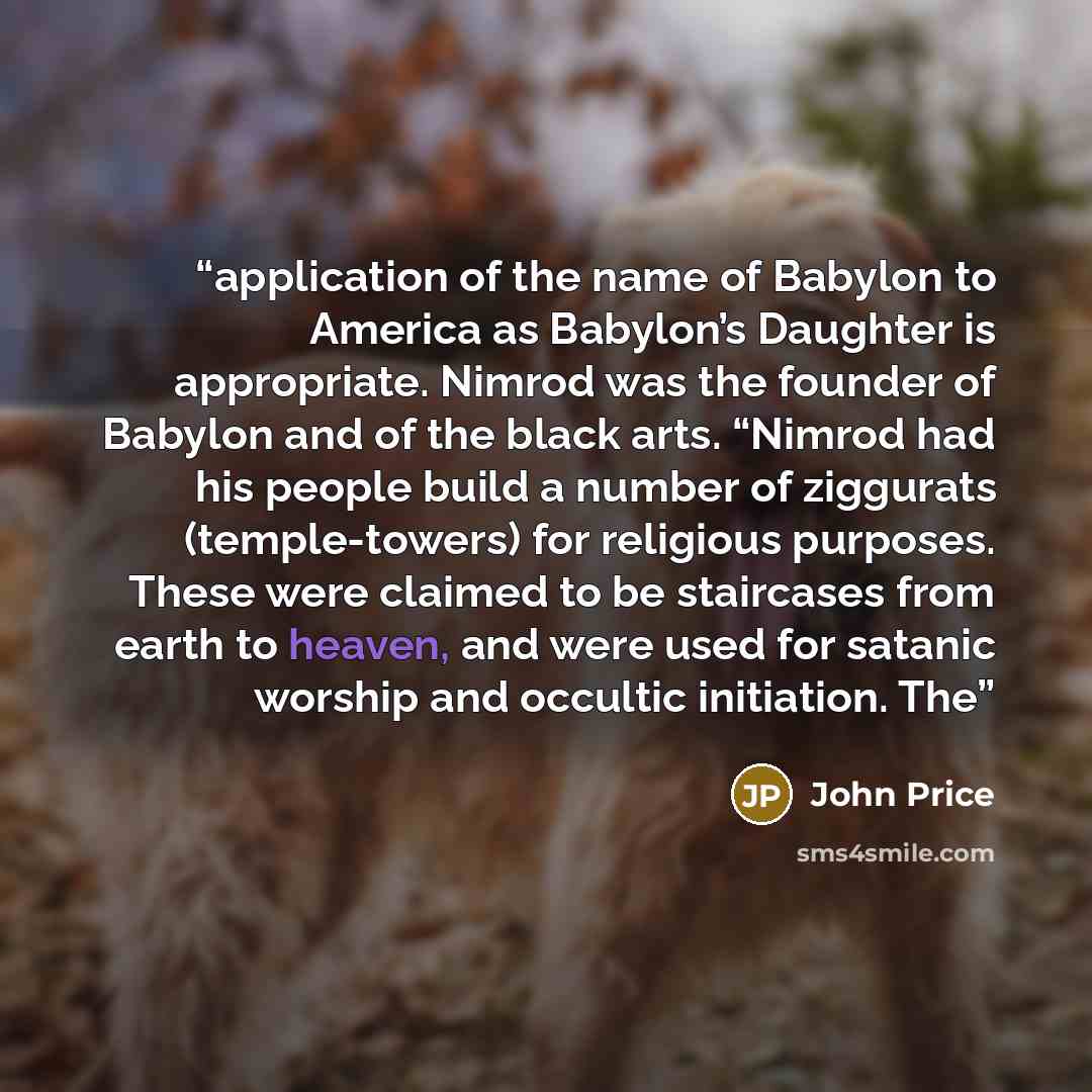 “application of the name of Babylon to America as Babylon’s Daughter is appropriate. Nimrod was the founder of Babylon and of the black arts. “Nimrod had his people build a number of ziggurats (temple-towers) for religious purposes. These were claimed to be staircases from earth to heaven, and were…” quote by John Price