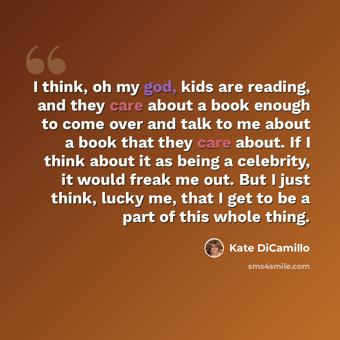 “I think, oh my god, kids are reading, and they care about a book enough to come over and talk to me about a book that they care about. If I think about it as being a celebrity, it would freak me out. But I just think, lucky me, that I get to be a part of this whole thing.” quote by Kate DiCamillo