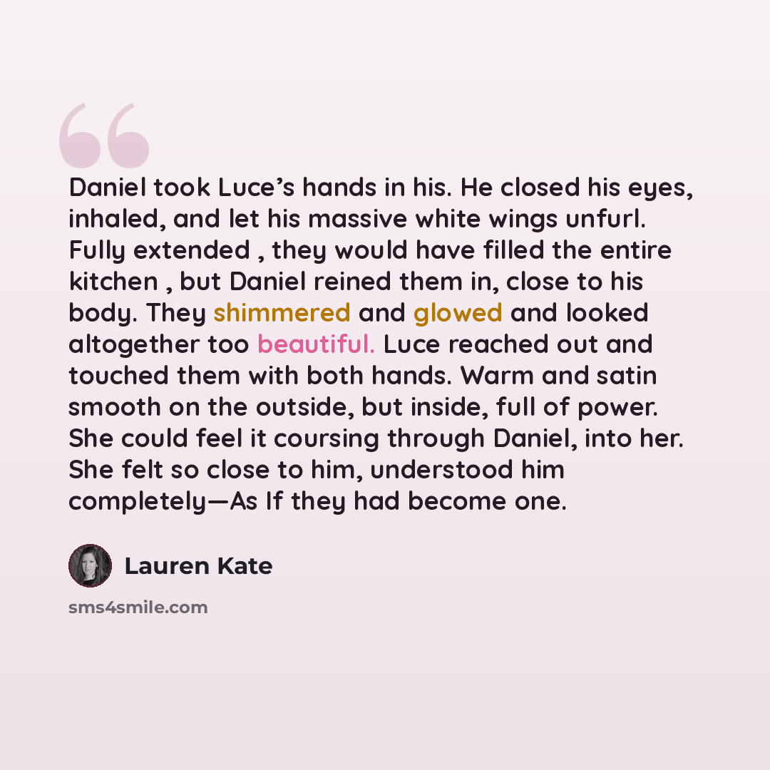 “Daniel took Luce’s hands in his. He closed his eyes, inhaled, and let his massive white wings unfurl. Fully extended , they would have filled the entire kitchen , but Daniel reined them in, close to his body. They shimmered and glowed and looked altogether too beautiful. Luce reached out and…” quote by Lauren Kate