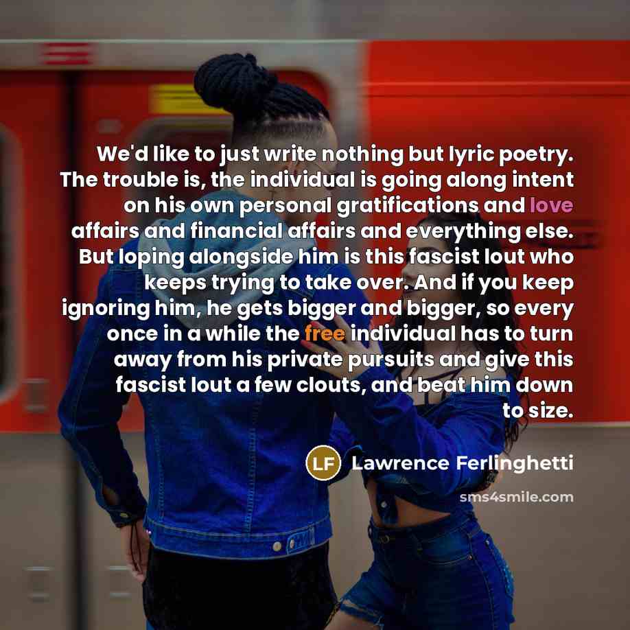 “We'd like to just write nothing but lyric poetry. The trouble is, the individual is going along intent on his own personal gratifications and love affairs and financial affairs and everything else. But loping alongside him is this fascist lout who keeps trying to take over. And if you keep…” quote by Lawrence Ferlinghetti