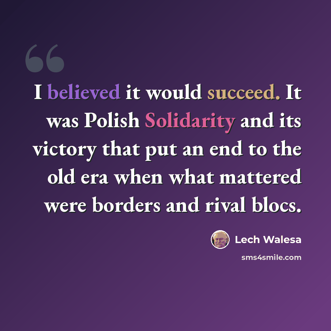 “I believed it would succeed. It was Polish Solidarity and its victory that put an end to the old era when what mattered were borders and rival blocs.” quote by Lech Walesa