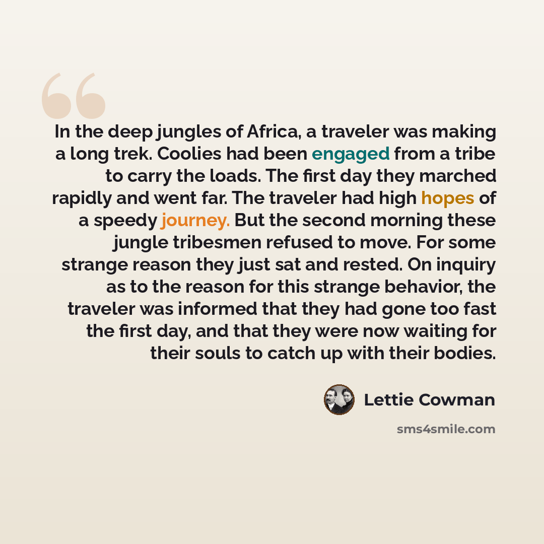 “In the deep jungles of Africa, a traveler was making a long trek. Coolies had been engaged from a tribe to carry the loads. The first day they marched rapidly and went far. The traveler had high hopes of a speedy journey. But the second morning these jungle tribesmen refused to move. For some…” quote by Lettie Cowman