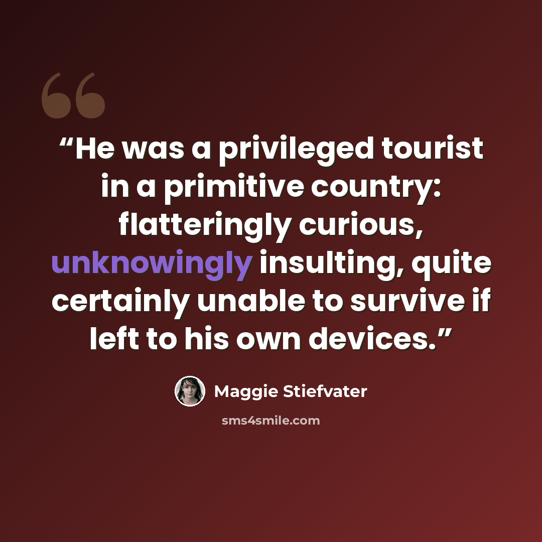 “He was a privileged tourist in a primitive country: flatteringly curious, unknowingly insulting, quite certainly unable to survive if left to his own devices.” quote by Maggie Stiefvater