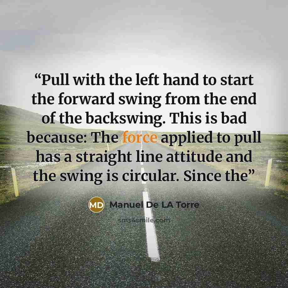 “Pull with the left hand to start the forward swing from the end of the backswing. This is bad because: The force applied to pull has a straight line attitude and the swing is circular. Since the” quote by Manuel De LA Torre