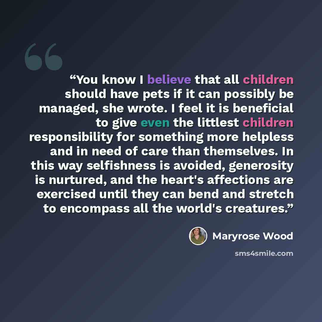 “You know I believe that all children should have pets if it can possibly be managed, she wrote. I feel it is beneficial to give even the littlest children responsibility for something more helpless and in need of care than themselves. In this way selfishness is avoided, generosity is nurtured, and…” quote by Maryrose Wood