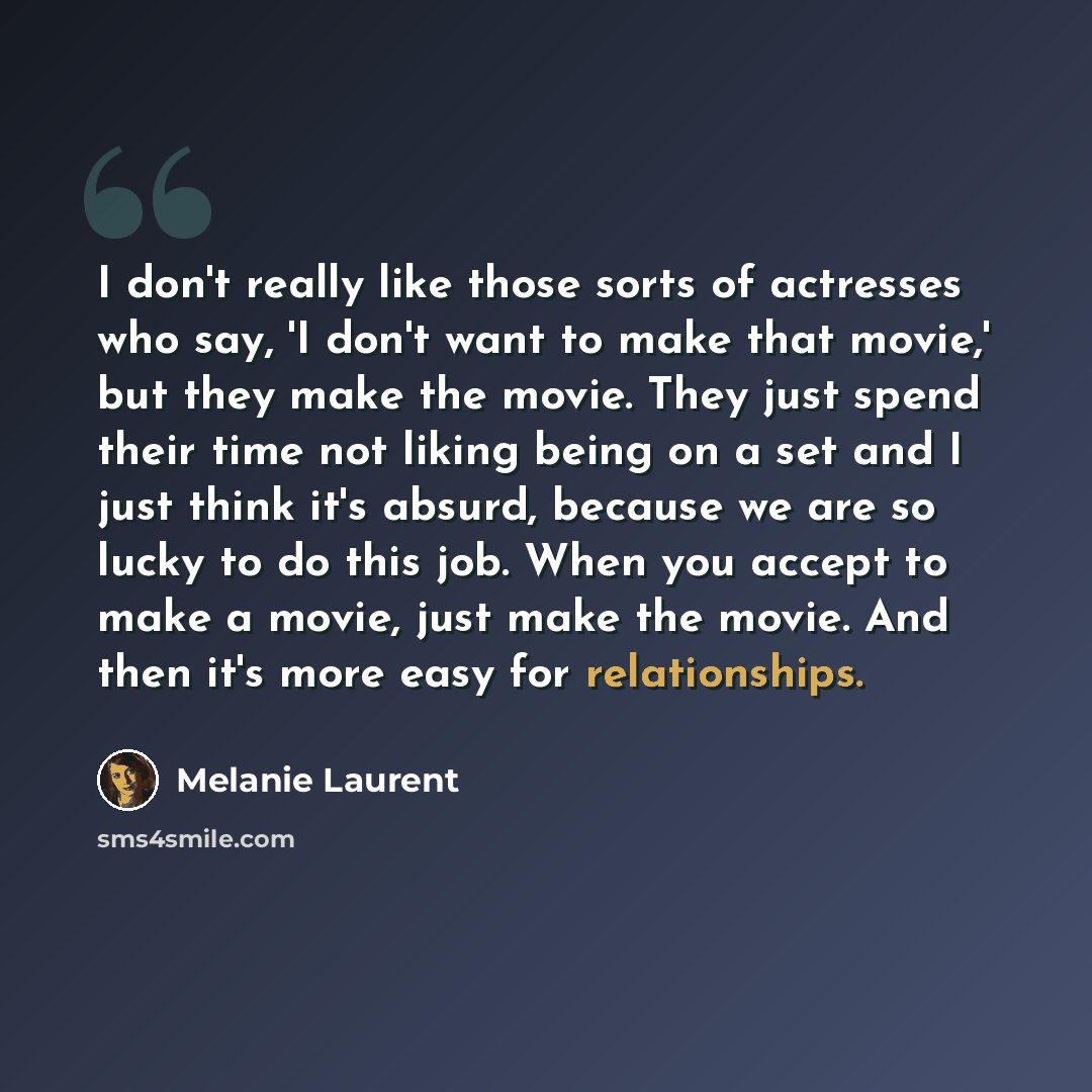 “I don't really like those sorts of actresses who say, 'I don't want to make that movie,' but they make the movie. They just spend their time not liking being on a set and I just think it's absurd, because we are so lucky to do this job. When you accept to make a movie, just make the movie. And…” quote by Melanie Laurent