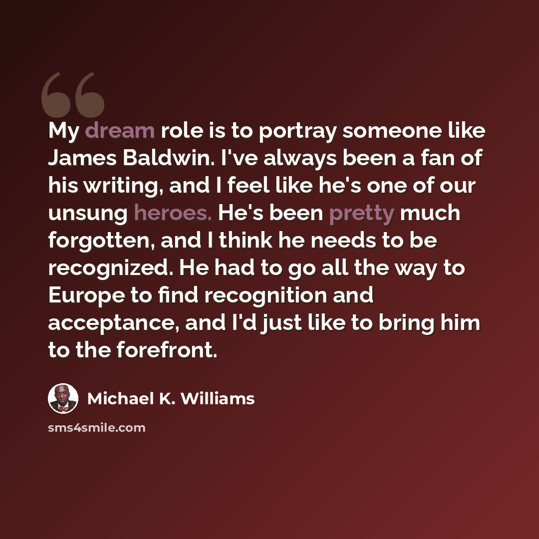 “My dream role is to portray someone like James Baldwin. I've always been a fan of his writing, and I feel like he's one of our unsung heroes. He's been pretty much forgotten, and I think he needs to be recognized. He had to go all the way to Europe to find recognition and acceptance, and I'd just…” quote by Michael K. Williams