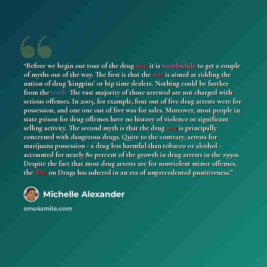 “Before we begin our tour of the drug war, it is worthwhile to get a couple of myths out of the way. The first is that the war is aimed at ridding the nation of drug 'kingpins' or big-time dealers. Nothing could be further from the truth. The vast majority of those arrested are not charged with…” quote by Michelle Alexander