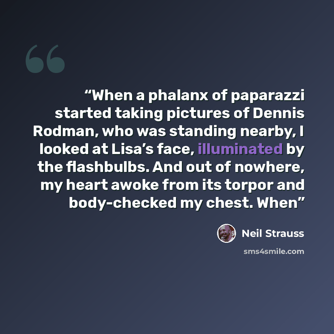 “When a phalanx of paparazzi started taking pictures of Dennis Rodman, who was standing nearby, I looked at Lisa’s face, illuminated by the flashbulbs. And out of nowhere, my heart awoke from its torpor and body-checked my chest. When” quote by Neil Strauss