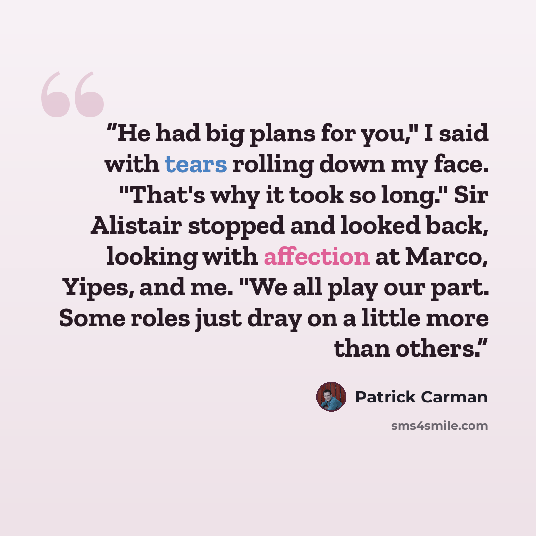 “He had big plans for you," I said with tears rolling down my face. "That's why it took so long." Sir Alistair stopped and looked back, looking with affection at Marco, Yipes, and me. "We all play our part. Some roles just dray on a little more than others.” quote by Patrick Carman