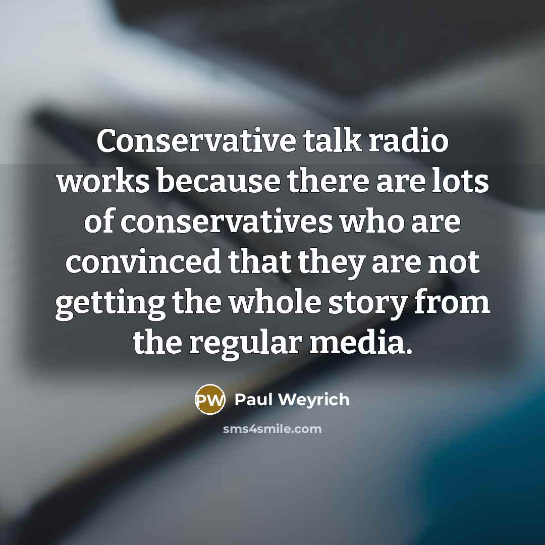 “Conservative talk radio works because there are lots of conservatives who are convinced that they are not getting the whole story from the regular media.” quote by Paul Weyrich