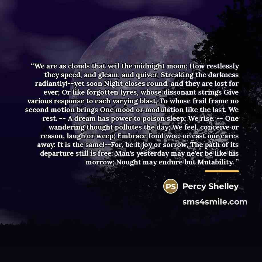 “We are as clouds that veil the midnight moon; How restlessly they speed, and gleam, and quiver, Streaking the darkness radiantly!--yet soon Night closes round, and they are lost for ever; Or like forgotten lyres, whose dissonant strings Give various response to each varying blast, To whose frail…” quote by Percy Shelley