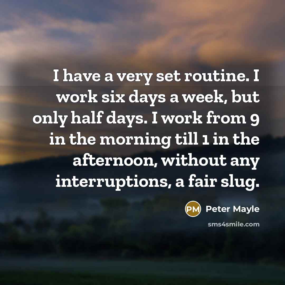 “I have a very set routine. I work six days a week, but only half days. I work from 9 in the morning till 1 in the afternoon, without any interruptions, a fair slug.” quote by Peter Mayle