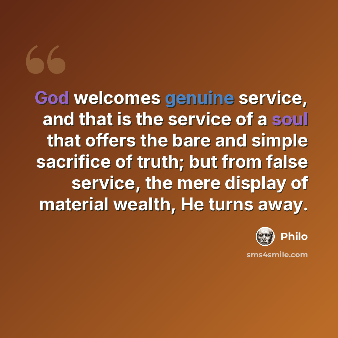 “God welcomes genuine service, and that is the service of a soul that offers the bare and simple sacrifice of truth; but from false service, the mere display of material wealth, He turns away.” quote by Philo