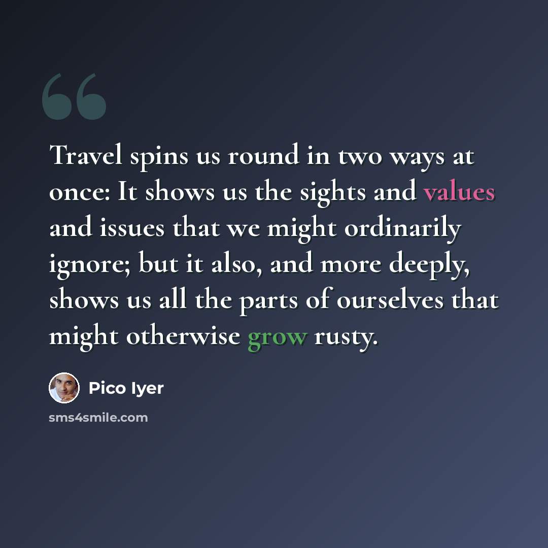 “Travel spins us round in two ways at once: It shows us the sights and values and issues that we might ordinarily ignore; but it also, and more deeply, shows us all the parts of ourselves that might otherwise grow rusty.” quote by Pico Iyer