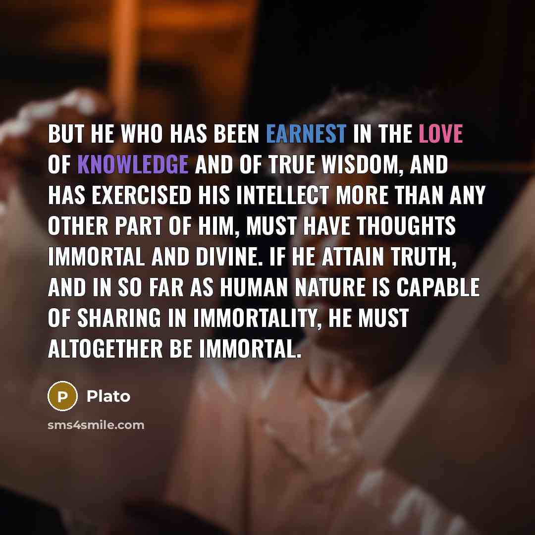 “But he who has been earnest in the love of knowledge and of true wisdom, and has exercised his intellect more than any other part of him, must have thoughts immortal and divine. If he attain truth, and in so far as human nature is capable of sharing in immortality, he must altogether be immortal.” quote by Plato
