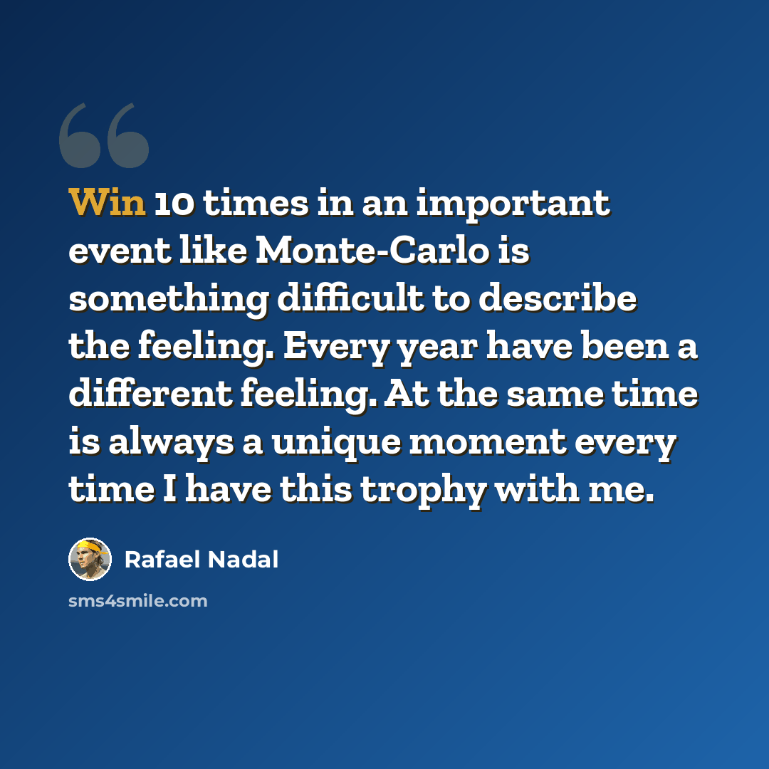 “Win 10 times in an important event like Monte-Carlo is something difficult to describe the feeling. Every year have been a different feeling. At the same time is always a unique moment every time I have this trophy with me.” quote by Rafael Nadal