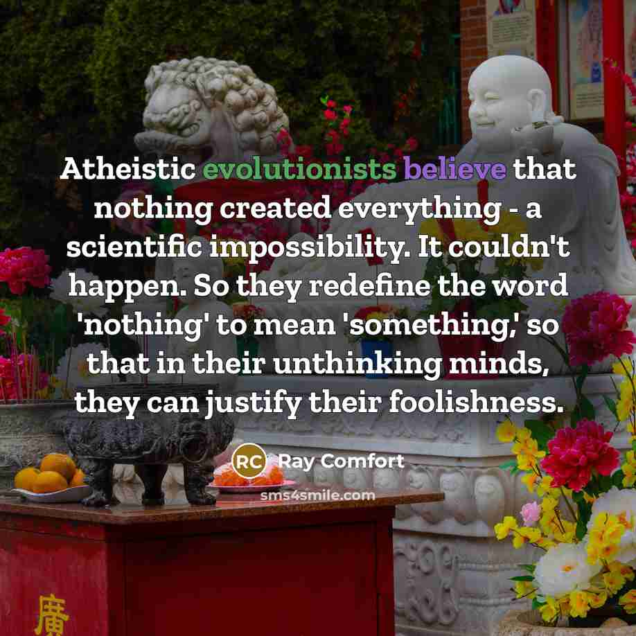 “Atheistic evolutionists believe that nothing created everything - a scientific impossibility. It couldn't happen. So they redefine the word 'nothing' to mean 'something,' so that in their unthinking minds, they can justify their foolishness.” quote by Ray Comfort