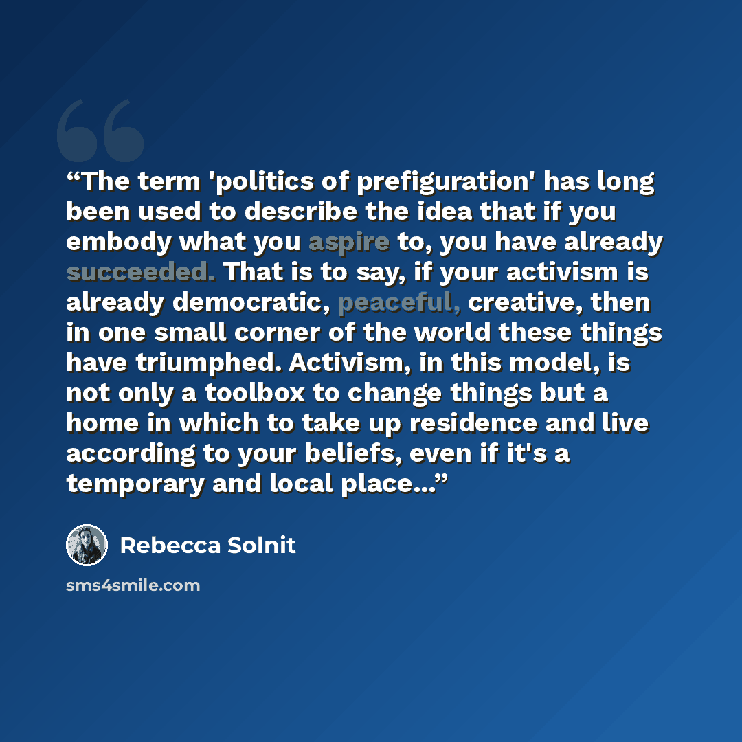 “The term 'politics of prefiguration' has long been used to describe the idea that if you embody what you aspire to, you have already succeeded. That is to say, if your activism is already democratic, peaceful, creative, then in one small corner of the world these things have triumphed. Activism…” quote by Rebecca Solnit