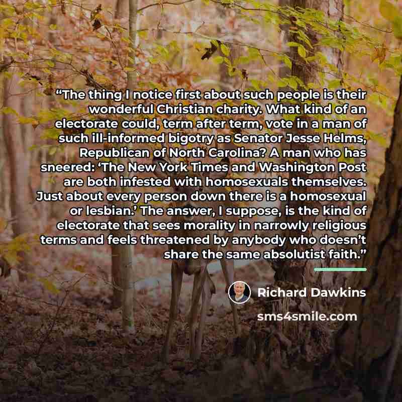 “The thing I notice first about such people is their wonderful Christian charity. What kind of an electorate could, term after term, vote in a man of such ill-informed bigotry as Senator Jesse Helms, Republican of North Carolina? A man who has sneered: ‘The New York Times and Washington Post are…” quote by Richard Dawkins