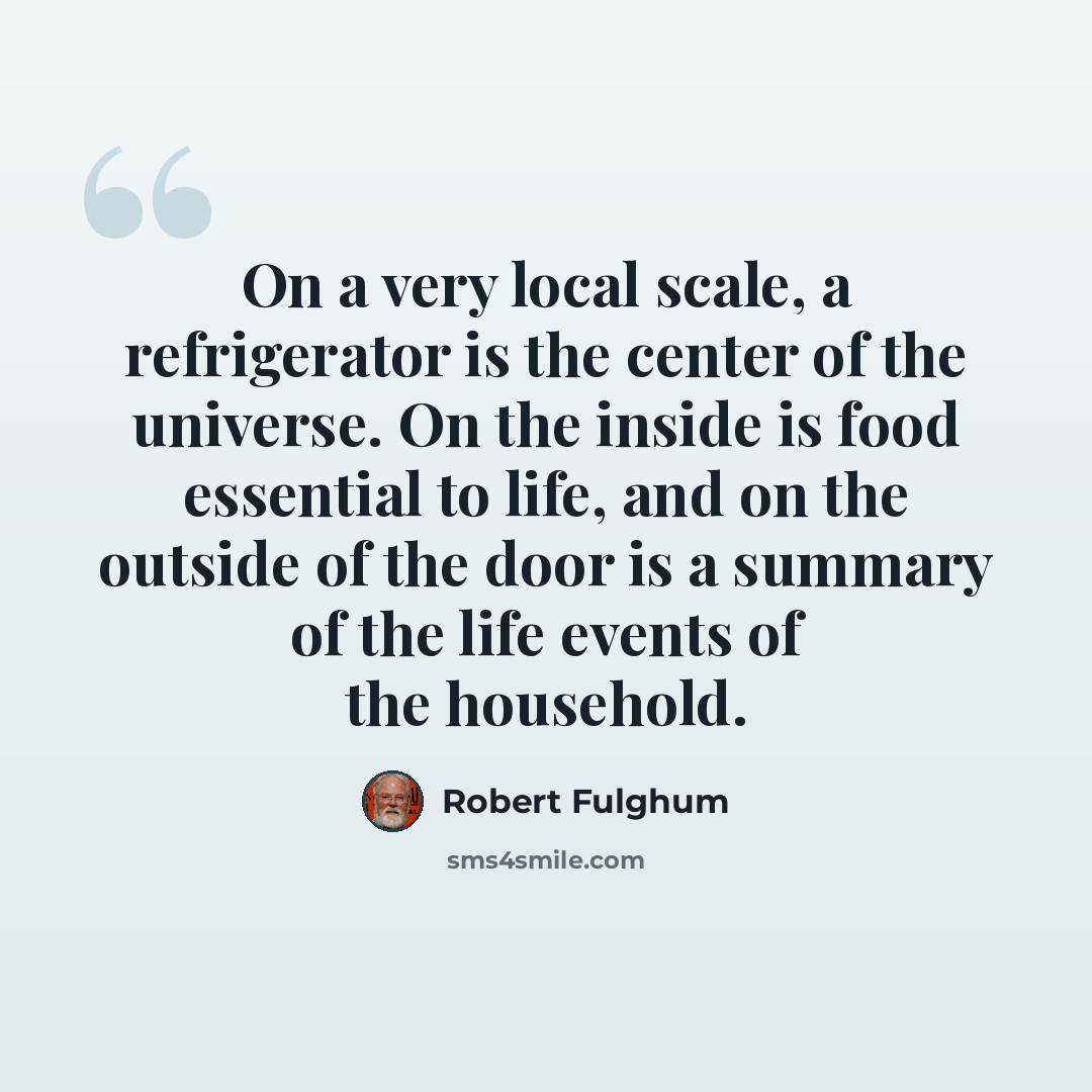 “On a very local scale, a refrigerator is the center of the universe. On the inside is food essential to life, and on the outside of the door is a summary of the life events of the household.” quote by Robert Fulghum