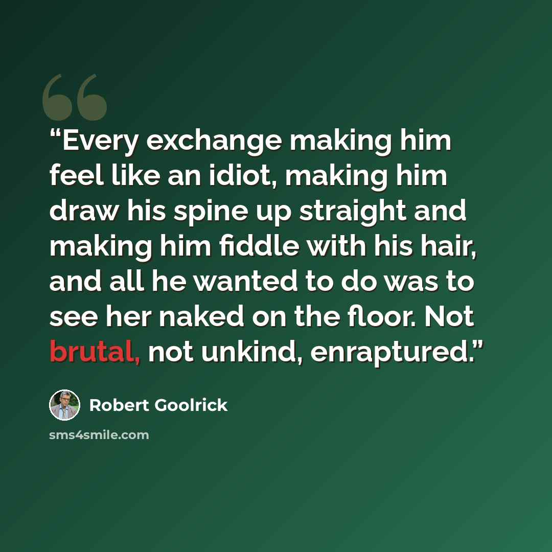“Every exchange making him feel like an idiot, making him draw his spine up straight and making him fiddle with his hair, and all he wanted to do was to see her naked on the floor. Not brutal, not unkind, enraptured.” quote by Robert Goolrick