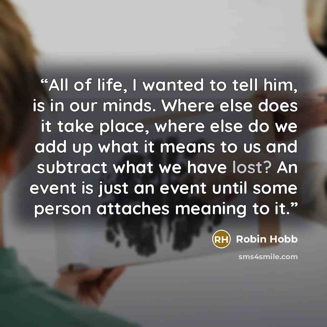 “All of life, I wanted to tell him, is in our minds. Where else does it take place, where else do we add up what it means to us and subtract what we have lost? An event is just an event until some person attaches meaning to it.” quote by Robin Hobb